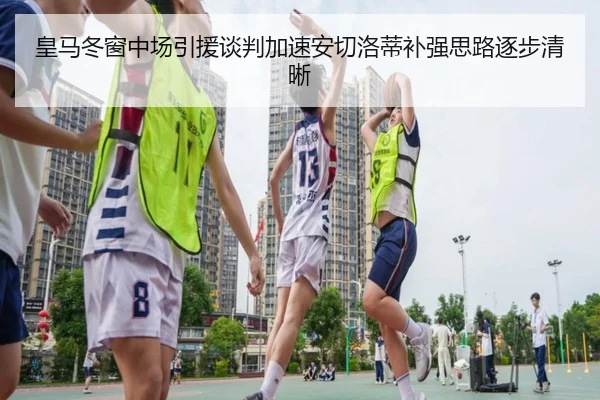 皇马冬窗中场引援谈判加速安切洛蒂补强思路逐步清晰